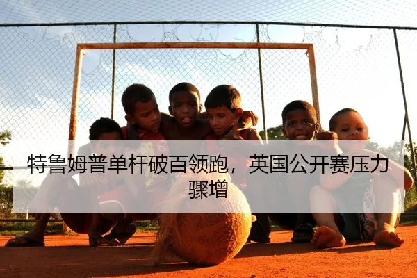 特鲁姆普单杆破百领跑，英国公开赛压力骤增